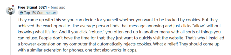 They came up with this so you can decide for yourself whether you want to be tracked by cookies. But they achieved the exact opposite. The average person finds that message annoying and just clicks "allow" without knowing what it's for. And if you click "refuse," you often end up in another menu with all sorts of things you can refuse. People don't have the time for that; they just want to quickly visit the website. That's why I installed a browser extension on my computer that automatically rejects cookies. What a relief! They should come up with a similar extension for phones, one that also works in apps.
